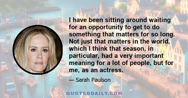 I have been sitting around waiting for an opportunity to get to do something that matters for so long. Not just that matters in the world, which I think that season, in particular, had a very important meaning for a lot 