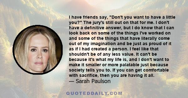 I have friends say, Don't you want to have a little you? The jury's still out on that for me. I don't have a definitive answer, but I do know that I can look back on some of the things I've worked on and some of the