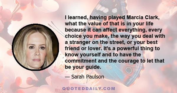 I learned, having played Marcia Clark, what the value of that is in your life because it can affect everything, every choice you make, the way you deal with a stranger on the street, or your best friend or lover. It's a 