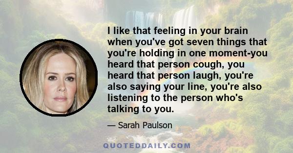 I like that feeling in your brain when you've got seven things that you're holding in one moment-you heard that person cough, you heard that person laugh, you're also saying your line, you're also listening to the