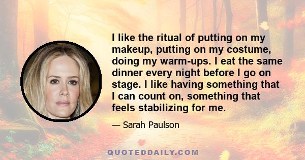 I like the ritual of putting on my makeup, putting on my costume, doing my warm-ups. I eat the same dinner every night before I go on stage. I like having something that I can count on, something that feels stabilizing