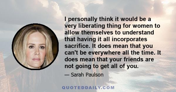 I personally think it would be a very liberating thing for women to allow themselves to understand that having it all incorporates sacrifice. It does mean that you can't be everywhere all the time. It does mean that