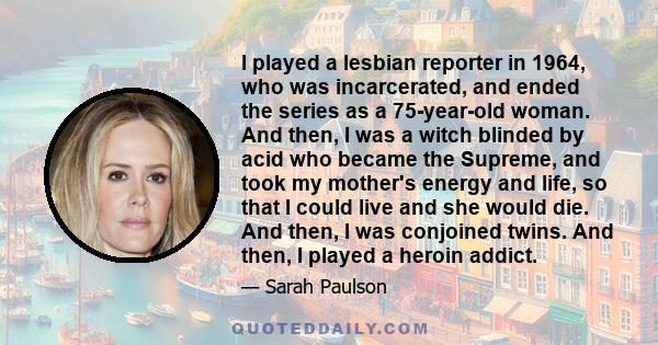 I played a lesbian reporter in 1964, who was incarcerated, and ended the series as a 75-year-old woman. And then, I was a witch blinded by acid who became the Supreme, and took my mother's energy and life, so that I