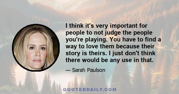 I think it's very important for people to not judge the people you're playing. You have to find a way to love them because their story is theirs. I just don't think there would be any use in that.