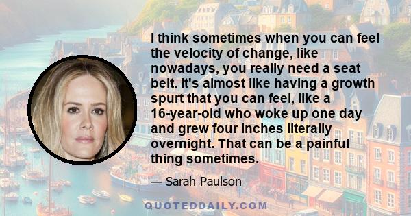 I think sometimes when you can feel the velocity of change, like nowadays, you really need a seat belt. It's almost like having a growth spurt that you can feel, like a 16-year-old who woke up one day and grew four