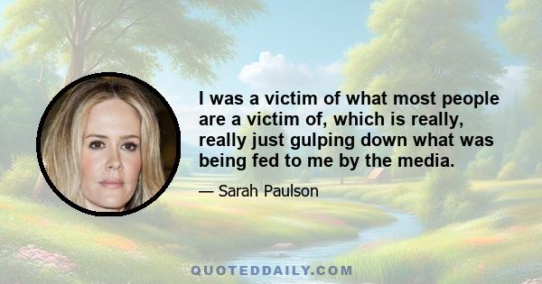 I was a victim of what most people are a victim of, which is really, really just gulping down what was being fed to me by the media.