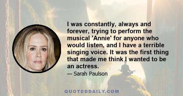 I was constantly, always and forever, trying to perform the musical 'Annie' for anyone who would listen, and I have a terrible singing voice. It was the first thing that made me think I wanted to be an actress.