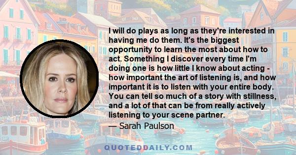 I will do plays as long as they're interested in having me do them. It's the biggest opportunity to learn the most about how to act. Something I discover every time I'm doing one is how little I know about acting - how