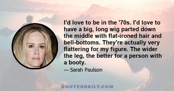 I'd love to be in the '70s. I'd love to have a big, long wig parted down the middle with flat-ironed hair and bell-bottoms. They're actually very flattering for my figure. The wider the leg, the better for a person with 