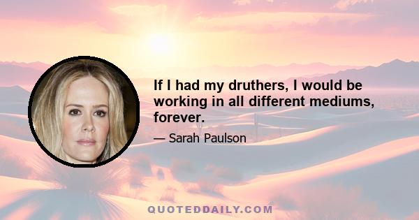 If I had my druthers, I would be working in all different mediums, forever.