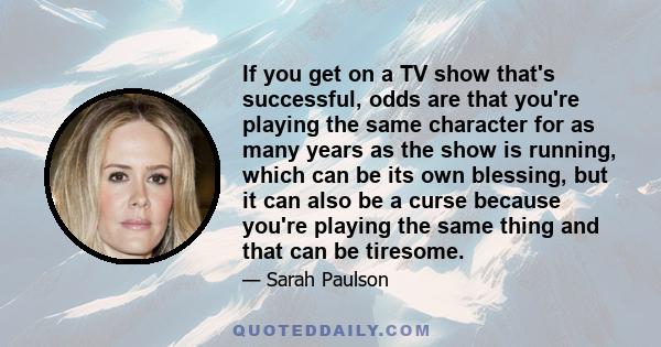 If you get on a TV show that's successful, odds are that you're playing the same character for as many years as the show is running, which can be its own blessing, but it can also be a curse because you're playing the