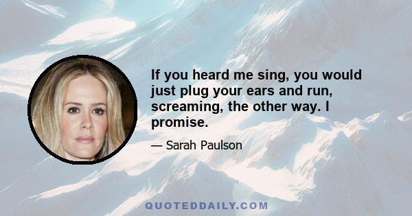 If you heard me sing, you would just plug your ears and run, screaming, the other way. I promise.