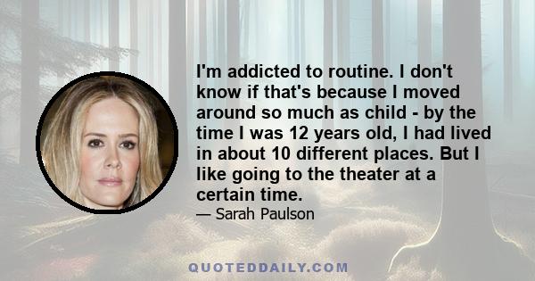 I'm addicted to routine. I don't know if that's because I moved around so much as child - by the time I was 12 years old, I had lived in about 10 different places. But I like going to the theater at a certain time.