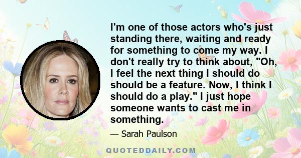 I'm one of those actors who's just standing there, waiting and ready for something to come my way. I don't really try to think about, Oh, I feel the next thing I should do should be a feature. Now, I think I should do a 