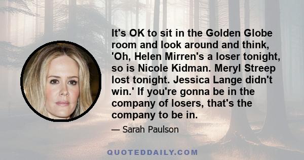 It's OK to sit in the Golden Globe room and look around and think, 'Oh, Helen Mirren's a loser tonight, so is Nicole Kidman. Meryl Streep lost tonight. Jessica Lange didn't win.' If you're gonna be in the company of