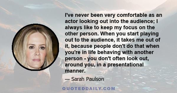 I've never been very comfortable as an actor looking out into the audience; I always like to keep my focus on the other person. When you start playing out to the audience, it takes me out of it, because people don't do