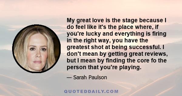 My great love is the stage because I do feel like it's the place where, if you're lucky and everything is firing in the right way, you have the greatest shot at being successful. I don't mean by getting great reviews,