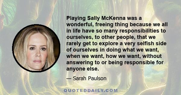 Playing Sally McKenna was a wonderful, freeing thing because we all in life have so many responsibilities to ourselves, to other people, that we rarely get to explore a very selfish side of ourselves in doing what we