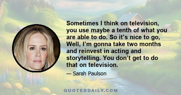 Sometimes I think on television, you use maybe a tenth of what you are able to do. So it’s nice to go, Well, I’m gonna take two months and reinvest in acting and storytelling. You don’t get to do that on television.