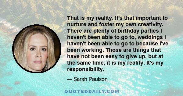 That is my reality. It's that important to nurture and foster my own creativity. There are plenty of birthday parties I haven't been able to go to, weddings I haven't been able to go to because I've been working. Those