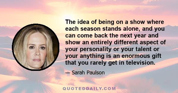 The idea of being on a show where each season stands alone, and you can come back the next year and show an entirely different aspect of your personality or your talent or your anything is an enormous gift that you