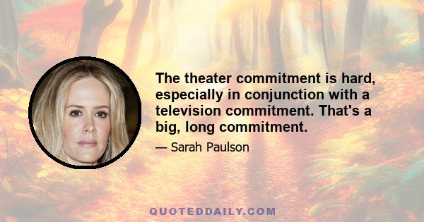 The theater commitment is hard, especially in conjunction with a television commitment. That's a big, long commitment.