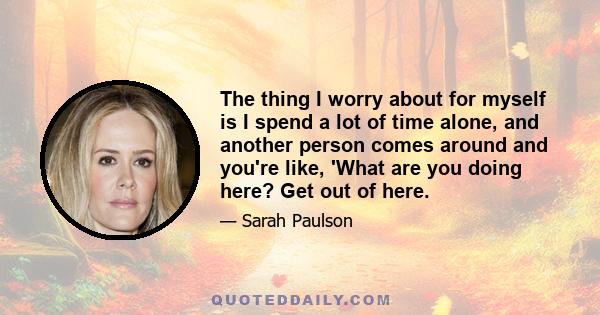 The thing I worry about for myself is I spend a lot of time alone, and another person comes around and you're like, 'What are you doing here? Get out of here.