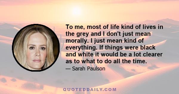 To me, most of life kind of lives in the grey and I don't just mean morally. I just mean kind of everything. If things were black and white it would be a lot clearer as to what to do all the time.