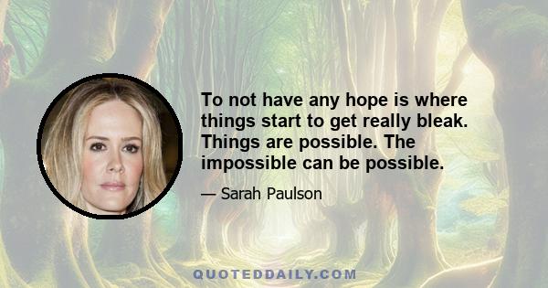 To not have any hope is where things start to get really bleak. Things are possible. The impossible can be possible.