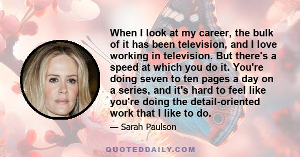 When I look at my career, the bulk of it has been television, and I love working in television. But there's a speed at which you do it. You're doing seven to ten pages a day on a series, and it's hard to feel like