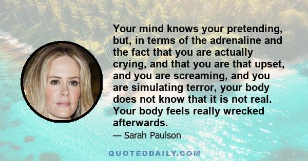 Your mind knows your pretending, but, in terms of the adrenaline and the fact that you are actually crying, and that you are that upset, and you are screaming, and you are simulating terror, your body does not know that 