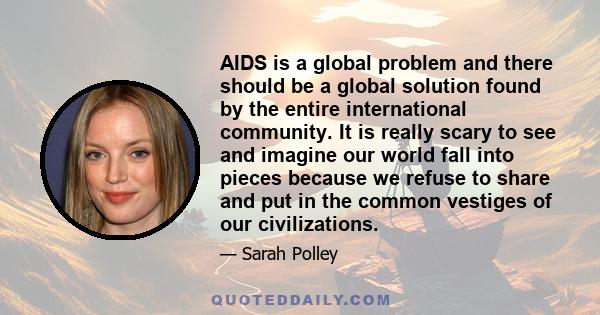 AIDS is a global problem and there should be a global solution found by the entire international community. It is really scary to see and imagine our world fall into pieces because we refuse to share and put in the