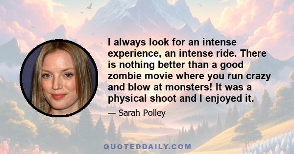 I always look for an intense experience, an intense ride. There is nothing better than a good zombie movie where you run crazy and blow at monsters! It was a physical shoot and I enjoyed it.