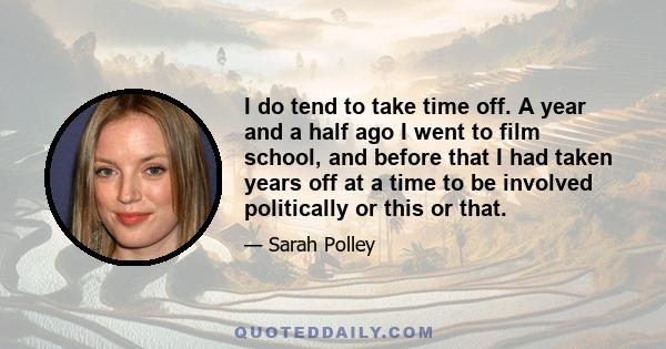 I do tend to take time off. A year and a half ago I went to film school, and before that I had taken years off at a time to be involved politically or this or that.