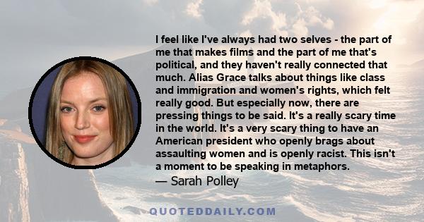 I feel like I've always had two selves - the part of me that makes films and the part of me that's political, and they haven't really connected that much. Alias Grace talks about things like class and immigration and