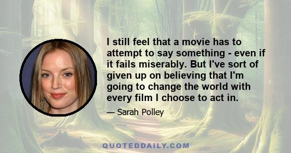 I still feel that a movie has to attempt to say something - even if it fails miserably. But I've sort of given up on believing that I'm going to change the world with every film I choose to act in.