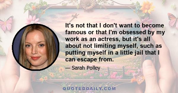 It's not that I don't want to become famous or that I'm obsessed by my work as an actress, but it's all about not limiting myself, such as putting myself in a little jail that I can escape from.