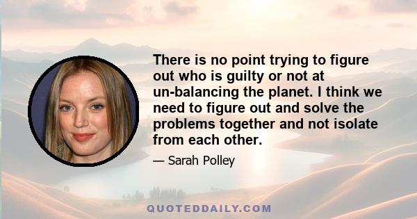 There is no point trying to figure out who is guilty or not at un-balancing the planet. I think we need to figure out and solve the problems together and not isolate from each other.