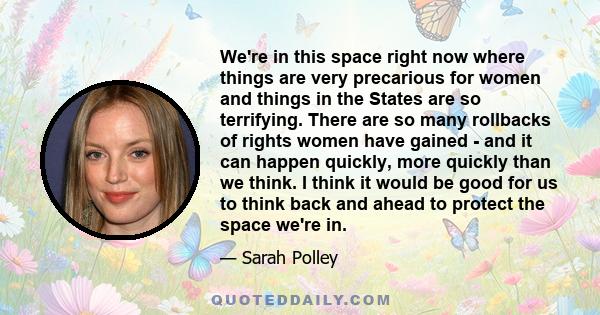 We're in this space right now where things are very precarious for women and things in the States are so terrifying. There are so many rollbacks of rights women have gained - and it can happen quickly, more quickly than 