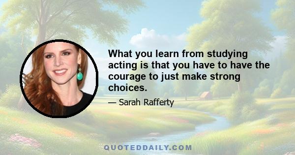 What you learn from studying acting is that you have to have the courage to just make strong choices.