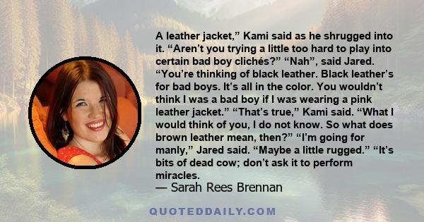 A leather jacket,” Kami said as he shrugged into it. “Aren’t you trying a little too hard to play into certain bad boy clichés?” “Nah”, said Jared. “You’re thinking of black leather. Black leather’s for bad boys. It’s