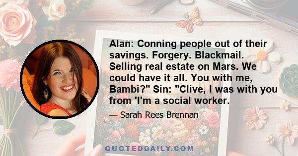 Alan: Conning people out of their savings. Forgery. Blackmail. Selling real estate on Mars. We could have it all. You with me, Bambi? Sin: Clive, I was with you from 'I'm a social worker.