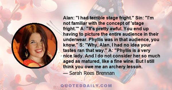 Alan: I had terrible stage fright. Sin: I'm not familiar with the concept of 'stage fright.' A: It's pretty awful. You end up having to picture the entire audience in their underwear. Phyllis was in that audience, you