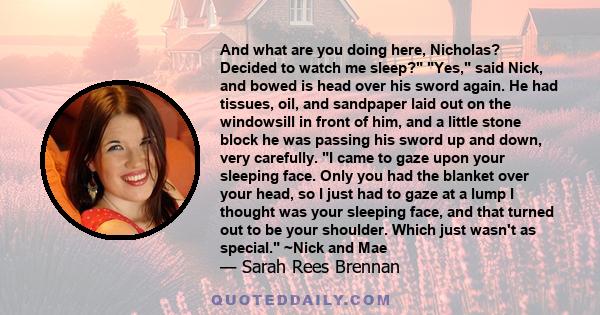 And what are you doing here, Nicholas? Decided to watch me sleep? Yes, said Nick, and bowed is head over his sword again. He had tissues, oil, and sandpaper laid out on the windowsill in front of him, and a little stone 