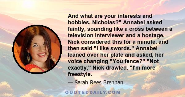 And what are your interests and hobbies, Nicholas? Annabel asked faintly, sounding like a cross between a television interviewer and a hostage. Nick considered this for a minute, and then said I like swords. Annabel