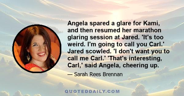 Angela spared a glare for Kami, and then resumed her marathon glaring session at Jared. 'It's too weird. I'm going to call you Carl.' Jared scowled. 'I don't want you to call me Carl.' 'That's interesting, Carl,' said