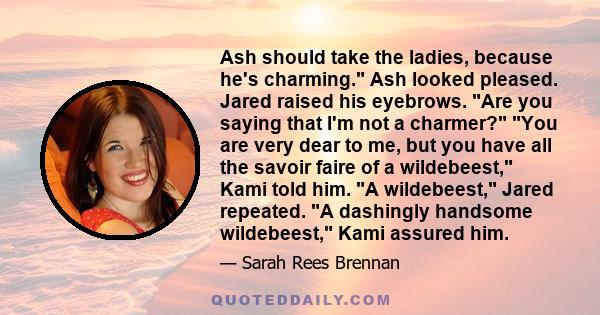 Ash should take the ladies, because he's charming. Ash looked pleased. Jared raised his eyebrows. Are you saying that I'm not a charmer? You are very dear to me, but you have all the savoir faire of a wildebeest, Kami