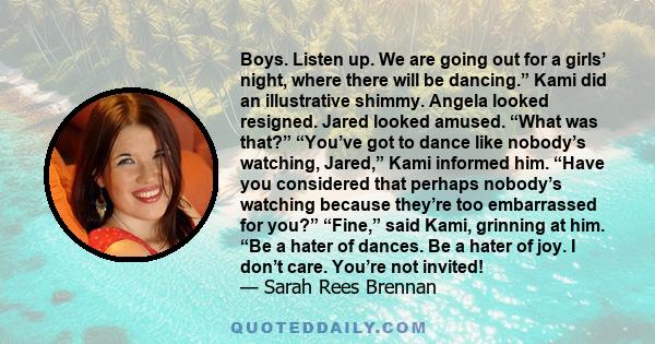 Boys. Listen up. We are going out for a girls’ night, where there will be dancing.” Kami did an illustrative shimmy. Angela looked resigned. Jared looked amused. “What was that?” “You’ve got to dance like nobody’s