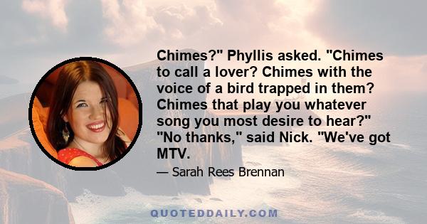 Chimes? Phyllis asked. Chimes to call a lover? Chimes with the voice of a bird trapped in them? Chimes that play you whatever song you most desire to hear? No thanks, said Nick. We've got MTV.