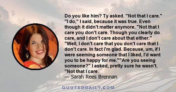 Do you like him? Ty asked. Not that I care. I do, I said, because it was true. Even though it didn't matter anymore. Not that I care you don't care. Though you clearly do care, and I don't care about that either. Well,